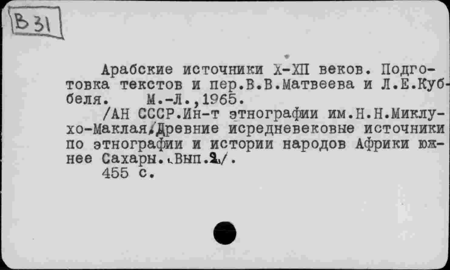 ﻿Арабские источники Х-ХП веков. Подготовка текстов и пер.В.В.Матвеева и Л.Е.Куб беля. М.-Л.,1965.
/АН СССР.Ин-т этнографии им.Н.Н.Миклу-хо-Маклая/Древние исредневековые источники по этнографии и истории народов Африки южнее Сахары. kBhh.V.
455 с.